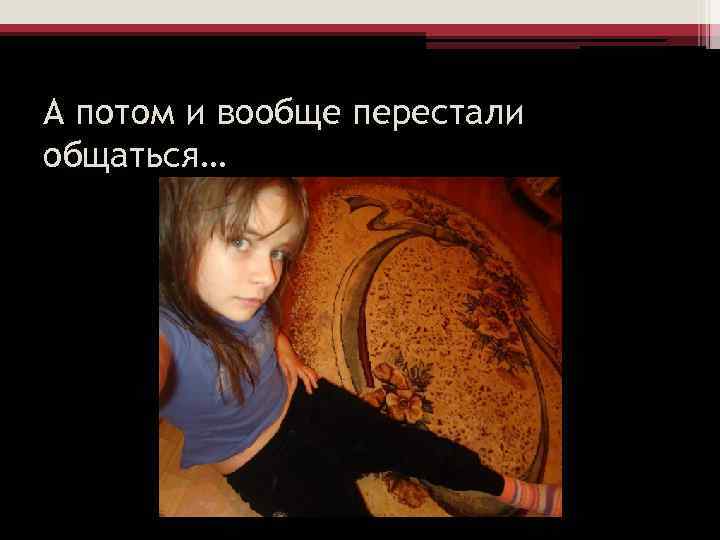 А потом и вообще перестали общаться… 