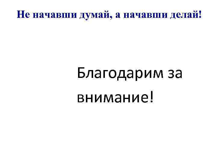 Не начавши думай, а начавши делай! Благодарим за внимание! 