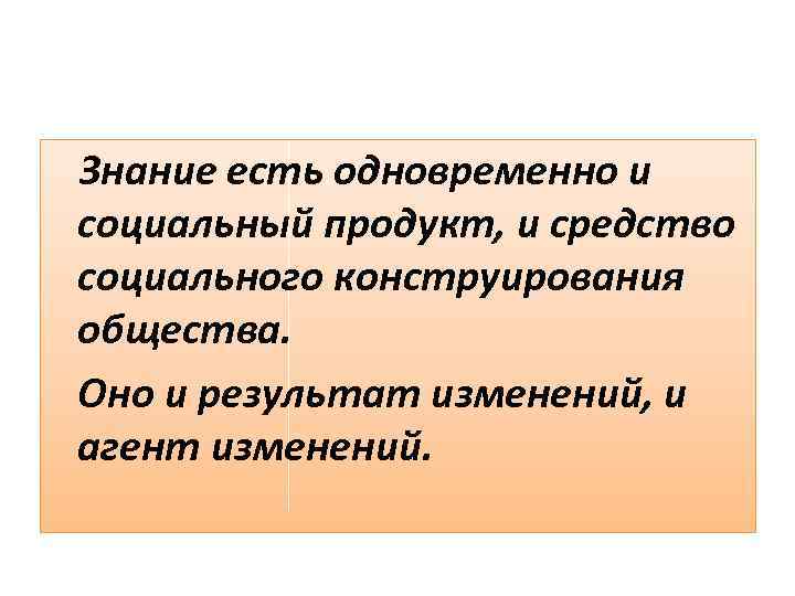 Знание есть одновременно и социальный продукт, и средство социального конструирования общества. Оно и результат