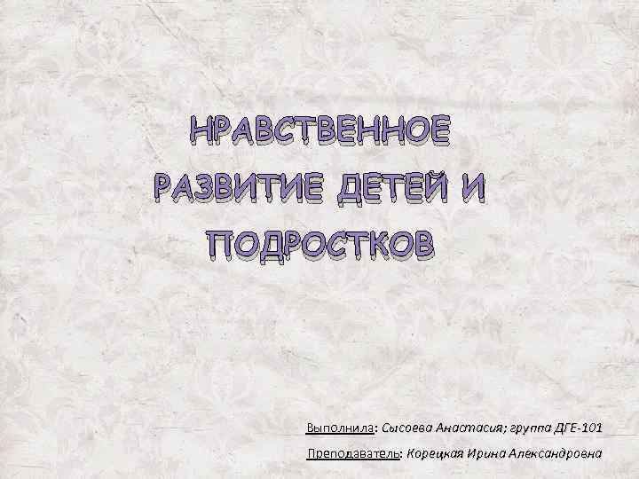 НРАВСТВЕННОЕ РАЗВИТИЕ ДЕТЕЙ И ПОДРОСТКОВ Выполнила: Сысоева Анастасия; группа ДГЕ-101 Преподаватель: Корецкая Ирина Александровна