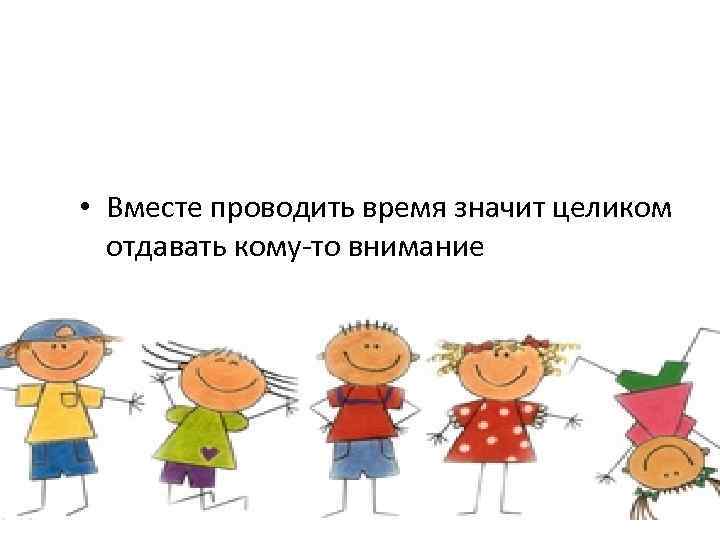  • Вместе проводить время значит целиком отдавать кому-то внимание 