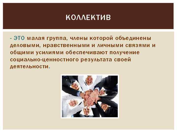 КОЛЛЕКТИВ - ЭТО малая группа, члены которой объединены деловыми, нравственными и личными связями и