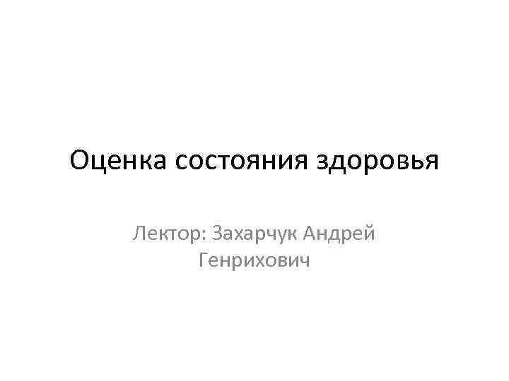 Оценка состояния здоровья Лектор: Захарчук Андрей Генрихович 