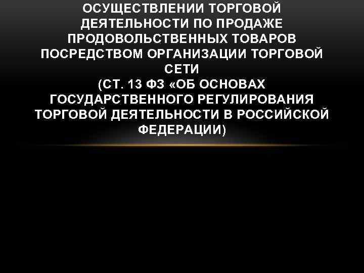 ОСУЩЕСТВЛЕНИИ ТОРГОВОЙ ДЕЯТЕЛЬНОСТИ ПО ПРОДАЖЕ ПРОДОВОЛЬСТВЕННЫХ ТОВАРОВ ПОСРЕДСТВОМ ОРГАНИЗАЦИИ ТОРГОВОЙ СЕТИ (СТ. 13 ФЗ