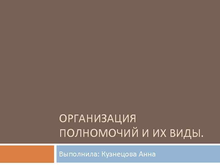 ОРГАНИЗАЦИЯ ПОЛНОМОЧИЙ И ИХ ВИДЫ. Выполнила: Кузнецова Анна 