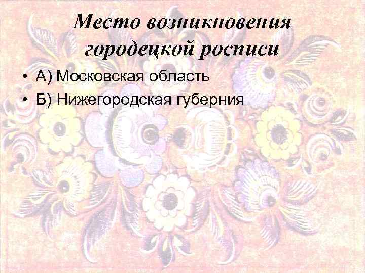 Место возникновения городецкой росписи • А) Московская область • Б) Нижегородская губерния 