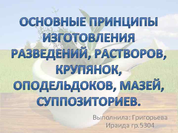 ОСНОВНЫЕ ПРИНЦИПЫ ИЗГОТОВЛЕНИЯ РАЗВЕДЕНИЙ, РАСТВОРОВ, КРУПЯНОК, ОПОДЕЛЬДОКОВ, МАЗЕЙ, СУППОЗИТОРИЕВ. Выполнила: Григорьева Ираида гр. 5304