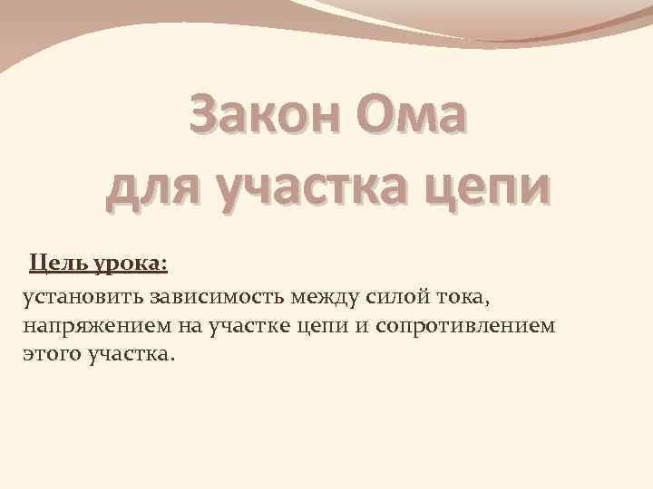 Закон Ома для участка цепи Цель урока: установить зависимость между силой тока, напряжением на