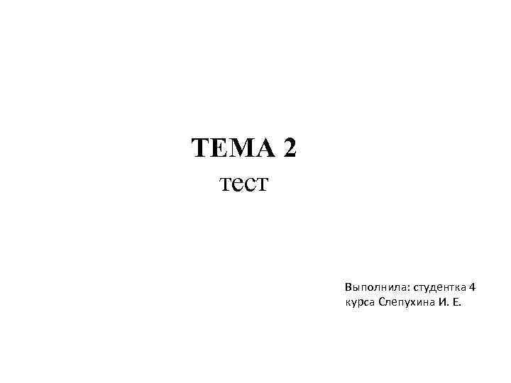 ТЕМА 2 тест Выполнила: студентка 4 курса Слепухина И. Е. 
