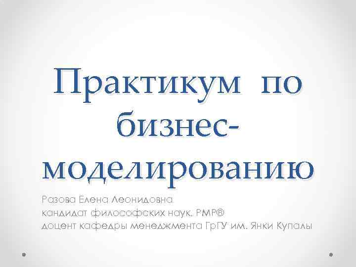 Практикум по бизнесмоделированию Разова Елена Леонидовна кандидат философских наук, PMP® доцент кафедры менеджмента Гр.