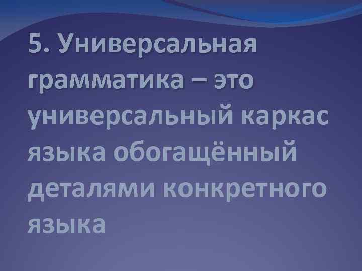 5. Универсальная грамматика – это универсальный каркас языка обогащённый деталями конкретного языка 