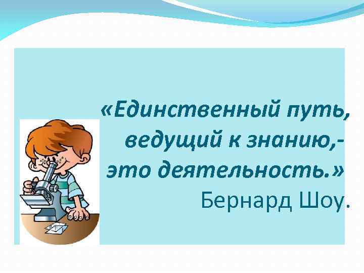  «Единственный путь, ведущий к знанию, это деятельность. » Бернард Шоу. 