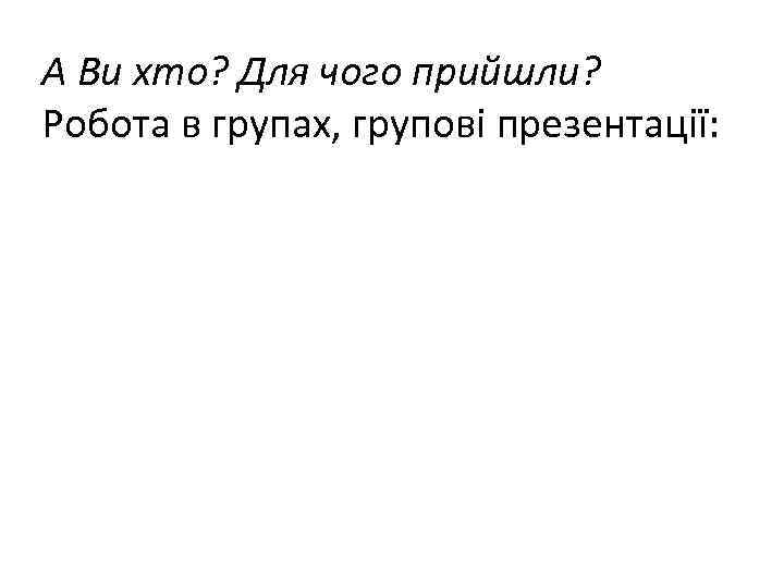 А Ви хто? Для чого прийшли? Робота в групах, групові презентації: 