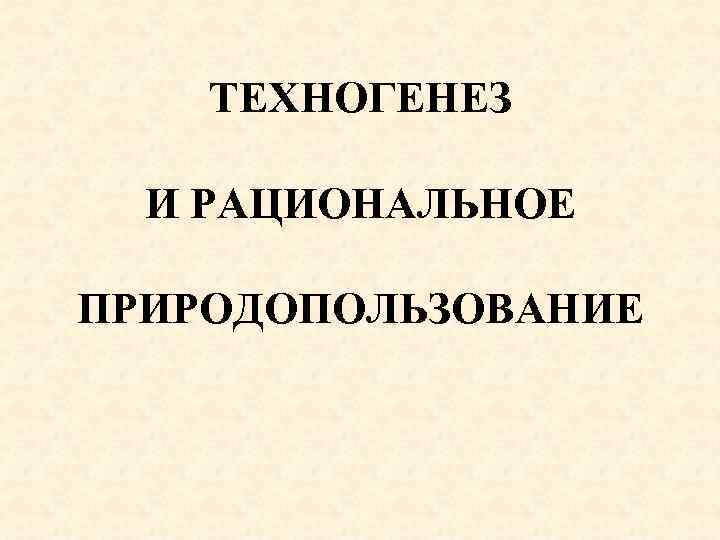 ТЕХНОГЕНЕЗ И РАЦИОНАЛЬНОЕ ПРИРОДОПОЛЬЗОВАНИЕ 