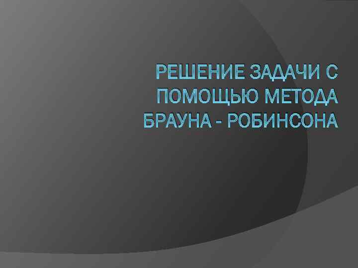 РЕШЕНИЕ ЗАДАЧИ С ПОМОЩЬЮ МЕТОДА БРАУНА - РОБИНСОНА 