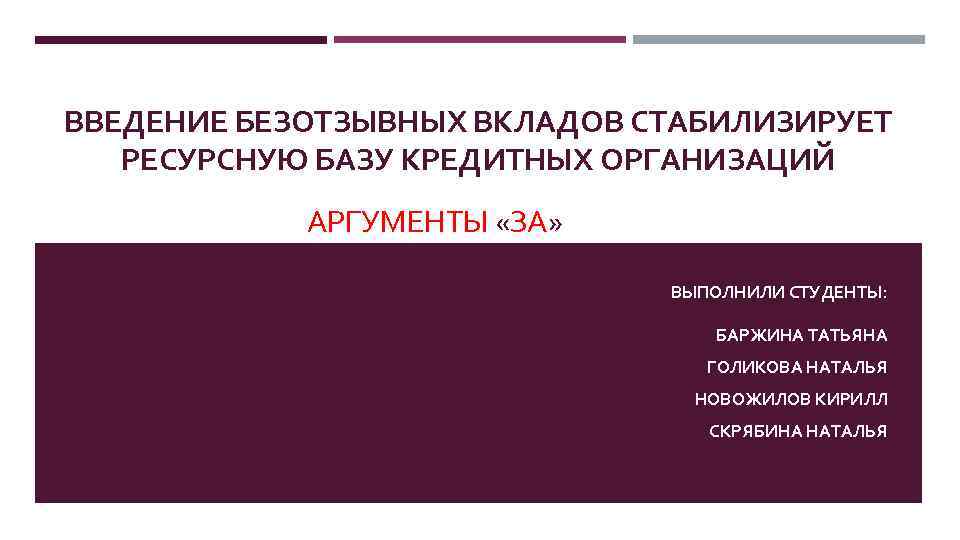 ВВЕДЕНИЕ БЕЗОТЗЫВНЫХ ВКЛАДОВ СТАБИЛИЗИРУЕТ РЕСУРСНУЮ БАЗУ КРЕДИТНЫХ ОРГАНИЗАЦИЙ АРГУМЕНТЫ «ЗА» ВЫПОЛНИЛИ СТУДЕНТЫ: БАРЖИНА ТАТЬЯНА