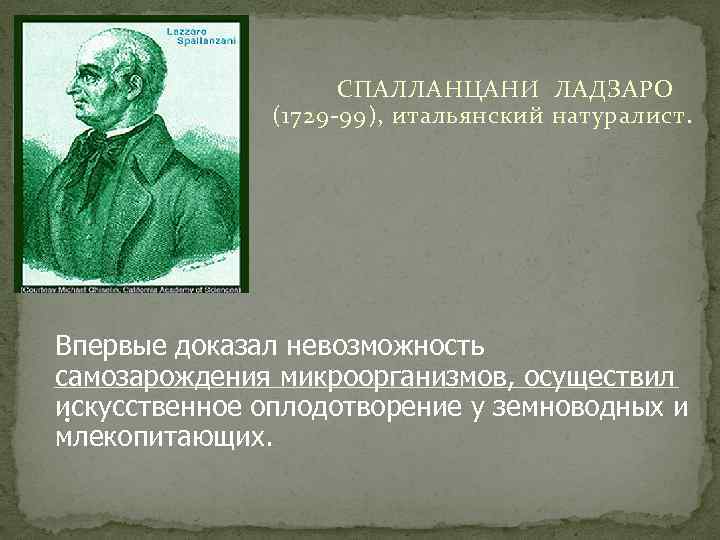 СПАЛЛАНЦАНИ ЛАДЗАРО (1729 -99), итальянский натуралист. Впервые доказал невозможность самозарождения микроорганизмов, осуществил искусственное оплодотворение