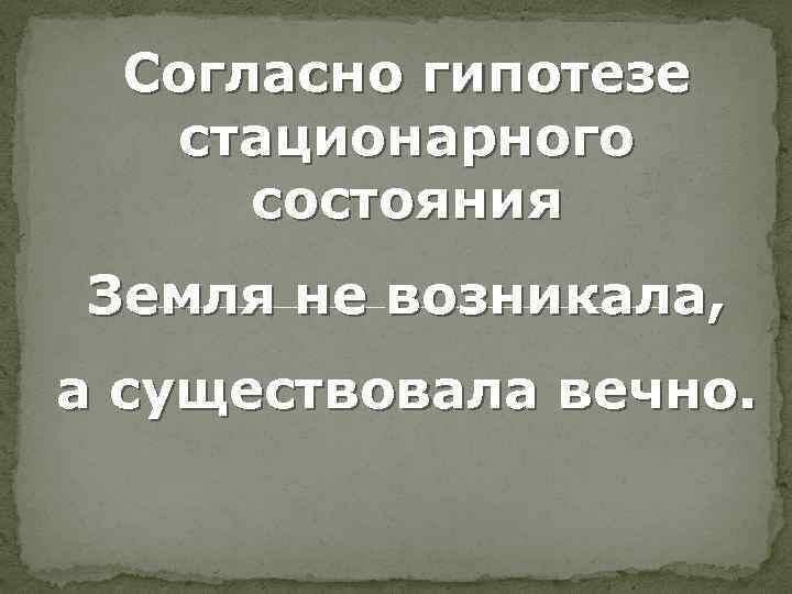 Согласно гипотезе стационарного состояния Земля не возникала, а существовала вечно. 