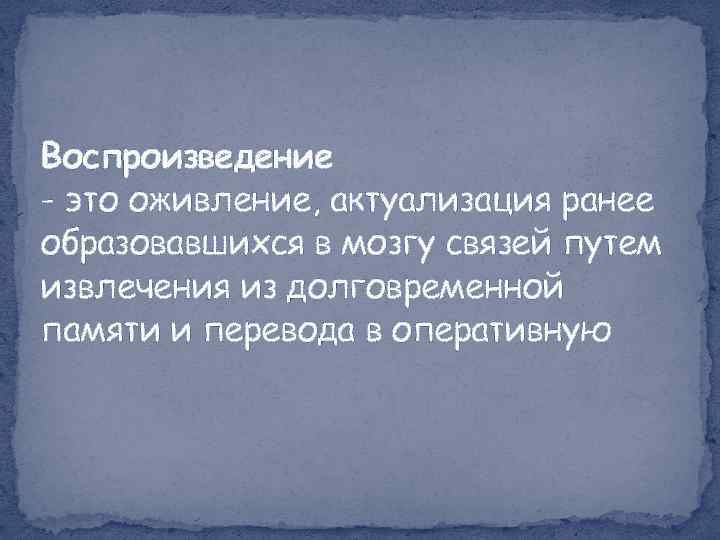 Воспроизведение - это оживление, актуализация ранее образовавшихся в мозгу связей путем извлечения из долговременной