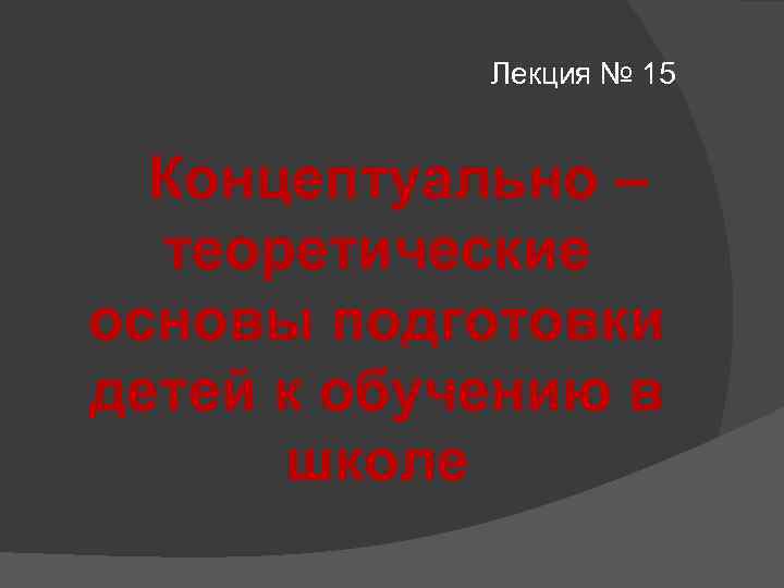 Лекция № 15 Концептуально – теоретические основы подготовки детей к обучению в школе 