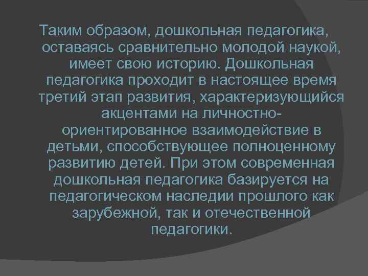 Таким образом, дошкольная педагогика, оставаясь сравнительно молодой наукой, имеет свою историю. Дошкольная педагогика проходит
