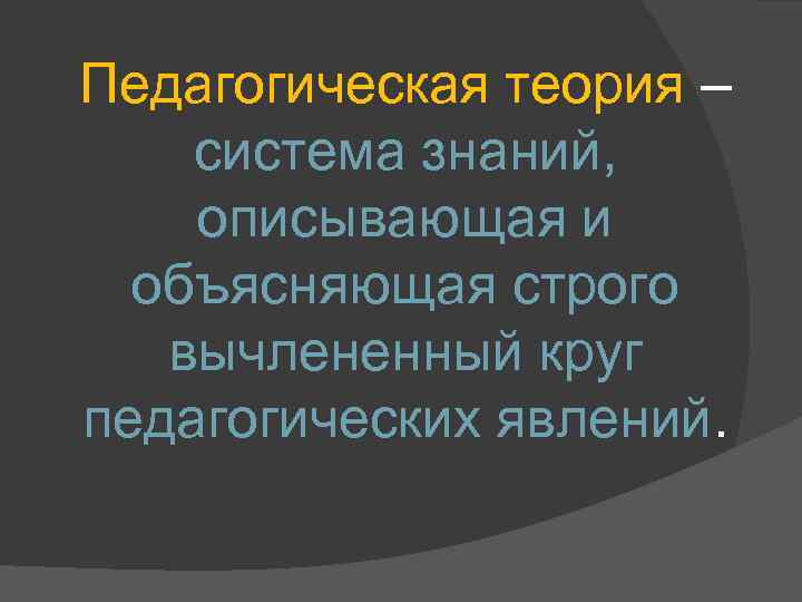 Педагогическая теория – система знаний, описывающая и объясняющая строго вычлененный круг педагогических явлений. 
