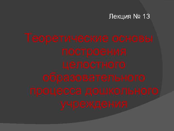 Лекция № 13 Теоретические основы построения целостного образовательного процесса дошкольного учреждения 