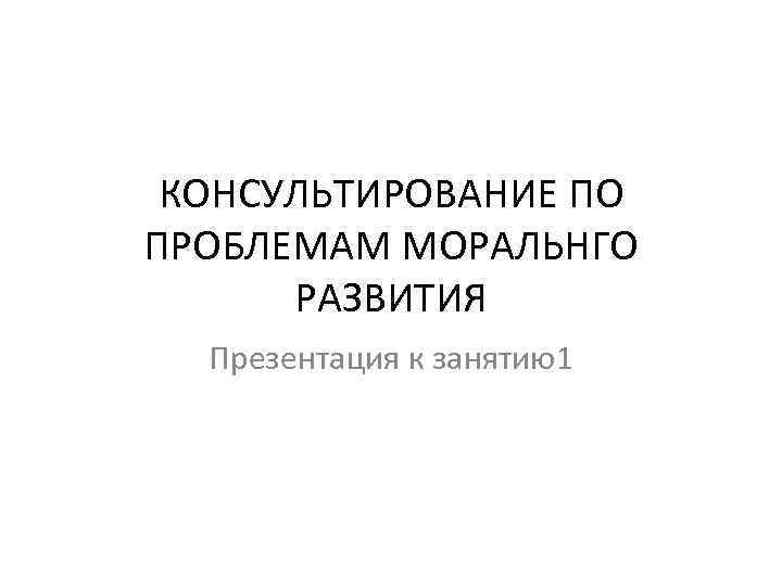 КОНСУЛЬТИРОВАНИЕ ПО ПРОБЛЕМАМ МОРАЛЬНГО РАЗВИТИЯ Презентация к занятию1 