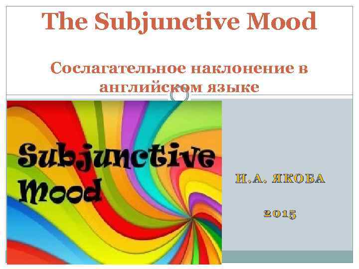 The Subjunctive Mood Сослагательное наклонение в английском языке И. А. ЯКОБА 2015 