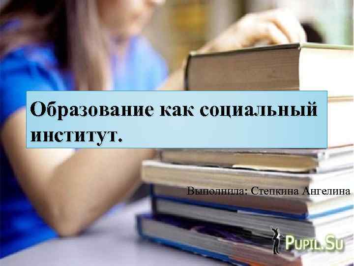 Образование как социальный институт. Выполнила: Степкина Ангелина 