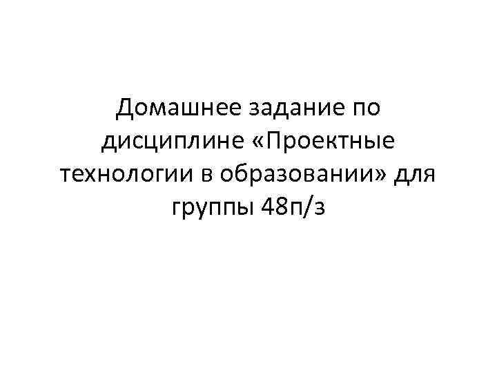 Домашнее задание по дисциплине «Проектные технологии в образовании» для группы 48 п/з 