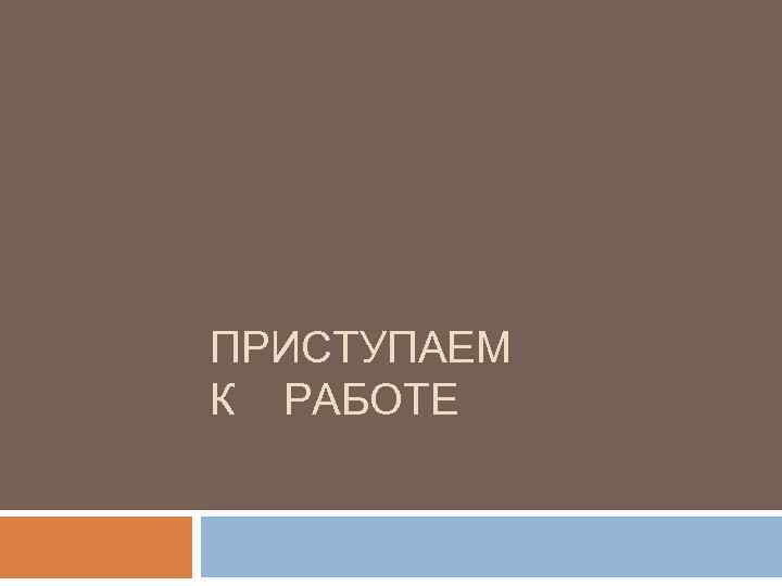 ПРИСТУПАЕМ К РАБОТЕ 