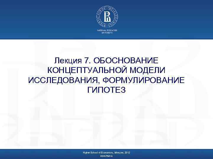 Лекция 7. ОБОСНОВАНИЕ КОНЦЕПТУАЛЬНОЙ МОДЕЛИ ИССЛЕДОВАНИЯ, ФОРМУЛИРОВАНИЕ ГИПОТЕЗ Higher School of Economics , Moscow,