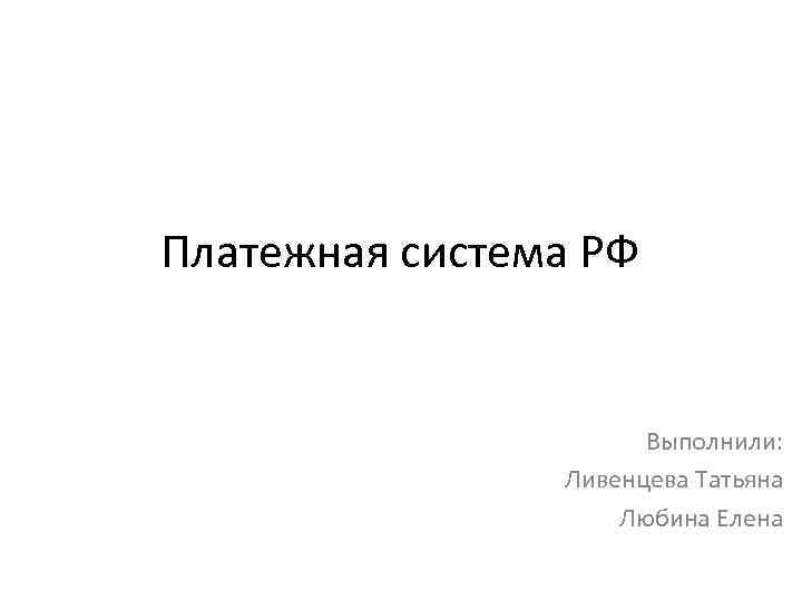 Платежная система РФ Выполнили: Ливенцева Татьяна Любина Елена 