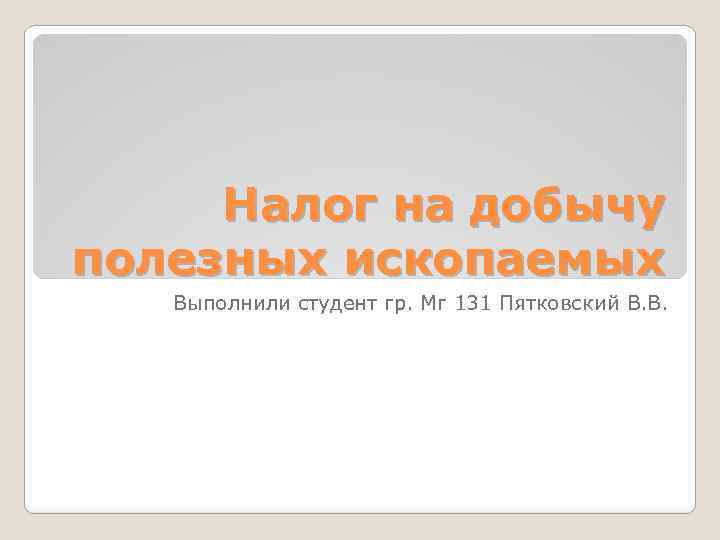 Налог на добычу полезных ископаемых Выполнили студент гр. Мг 131 Пятковский В. В. 