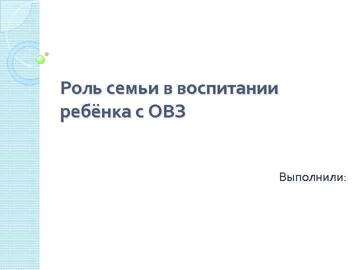 Роль семьи в воспитании ребёнка с ОВЗ Выполнили: 