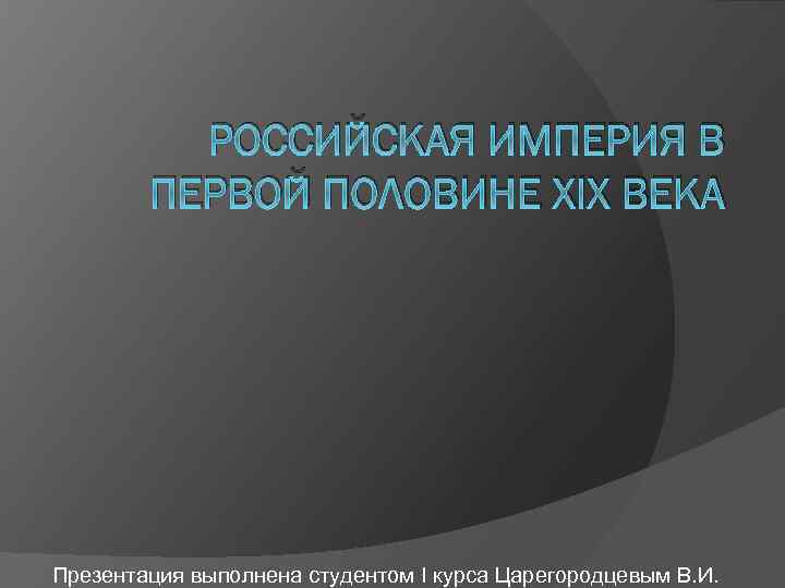 РОССИЙСКАЯ ИМПЕРИЯ В ПЕРВОЙ ПОЛОВИНЕ XIX ВЕКА Презентация выполнена студентом I курса Царегородцевым В.