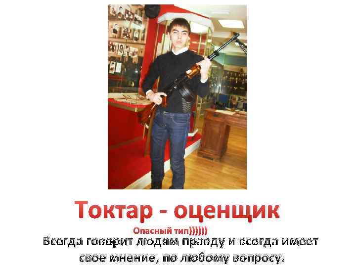 Токтар - оценщик Опасный тип)))))) Всегда говорит людям правду и всегда имеет свое мнение,