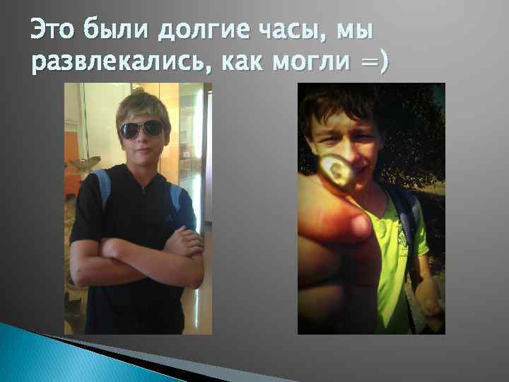 Это были долгие часы, мы развлекались, как могли =) 