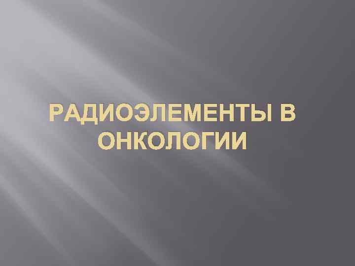 РАДИОЭЛЕМЕНТЫ В ОНКОЛОГИИ 