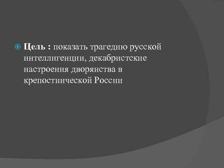  Цель : показать трагедию русской интеллигенции, декабристские настроения дворянства в крепостнической России 