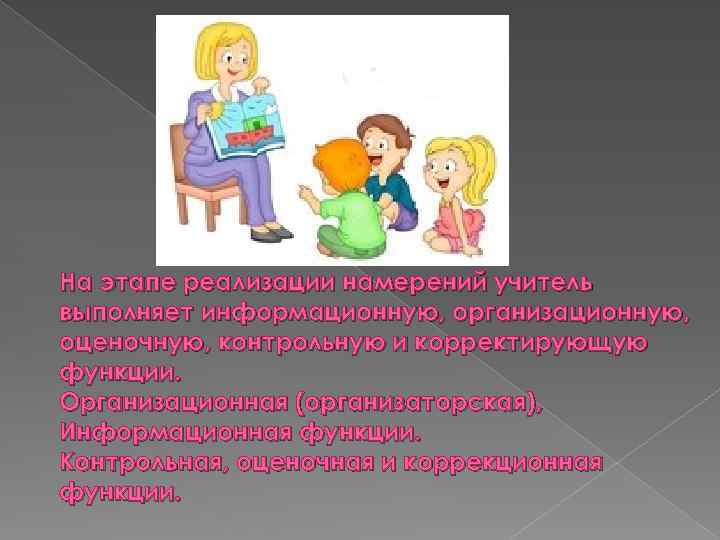 На этапе реализации намерений учитель выполняет информационную, организационную, оценочную, контрольную и корректирующую функции. Организационная