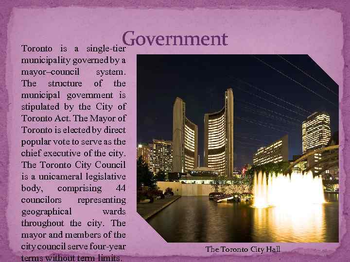 Government Toronto is a single-tier municipality governed by a mayor–council system. The structure of