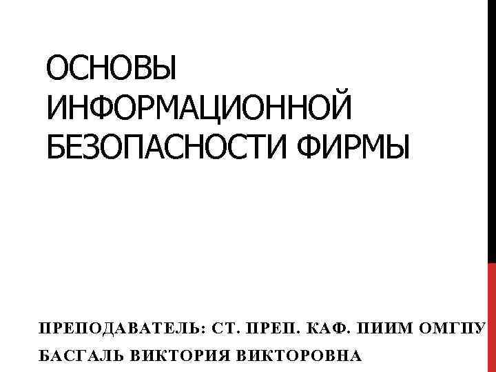 ОСНОВЫ ИНФОРМАЦИОННОЙ БЕЗОПАСНОСТИ ФИРМЫ ПРЕПОДАВАТЕЛЬ: СТ. ПРЕП. КАФ. ПИИМ ОМГПУ БАСГАЛЬ ВИКТОРИЯ ВИКТОРОВНА 