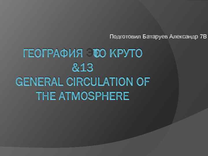 Подготовил Батаруев Александр 7 В ГЕОГРАФИЯ ЭТО КРУТО &13 GENERAL CIRCULATION OF THE ATMOSPHERE