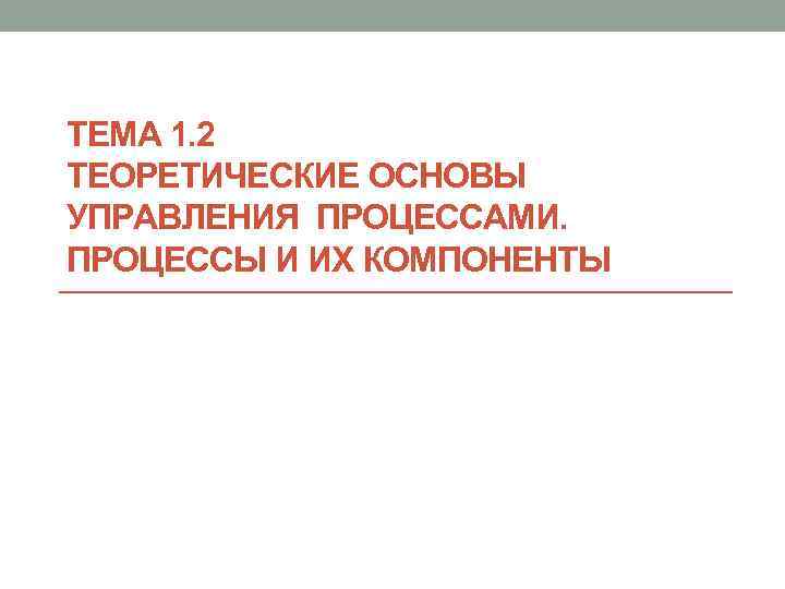 ТЕМА 1. 2 ТЕОРЕТИЧЕСКИЕ ОСНОВЫ УПРАВЛЕНИЯ ПРОЦЕССАМИ. ПРОЦЕССЫ И ИХ КОМПОНЕНТЫ 