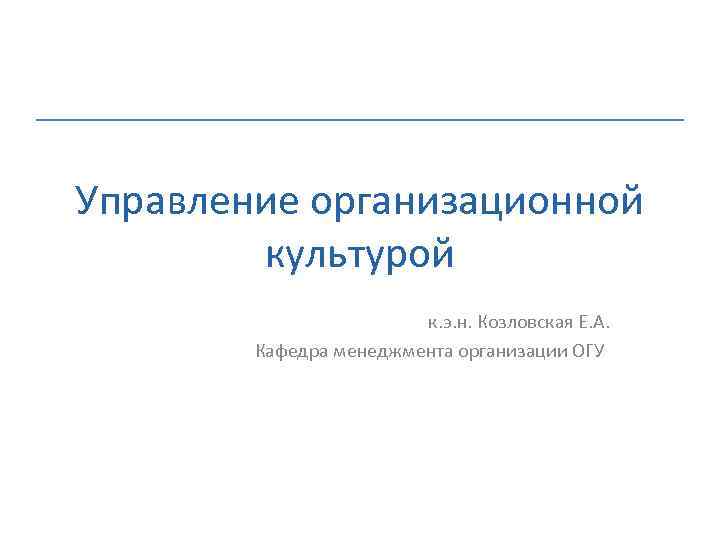 Управление организационной культурой к. э. н. Козловская Е. А. Кафедра менеджмента организации ОГУ 