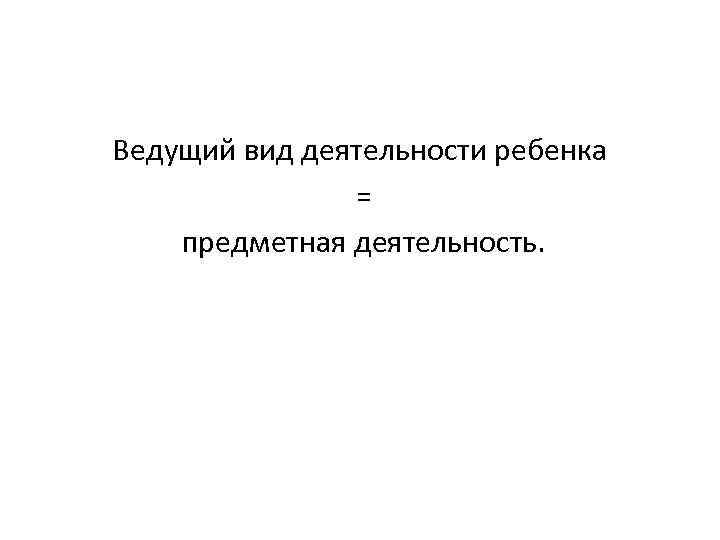 Ведущий вид деятельности ребенка = предметная деятельность. 