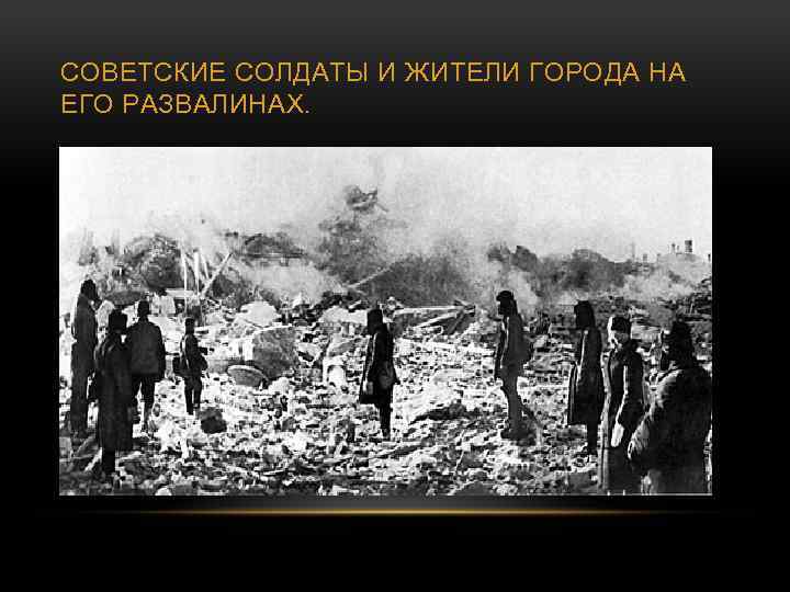 СОВЕТСКИЕ СОЛДАТЫ И ЖИТЕЛИ ГОРОДА НА ЕГО РАЗВАЛИНАХ. 