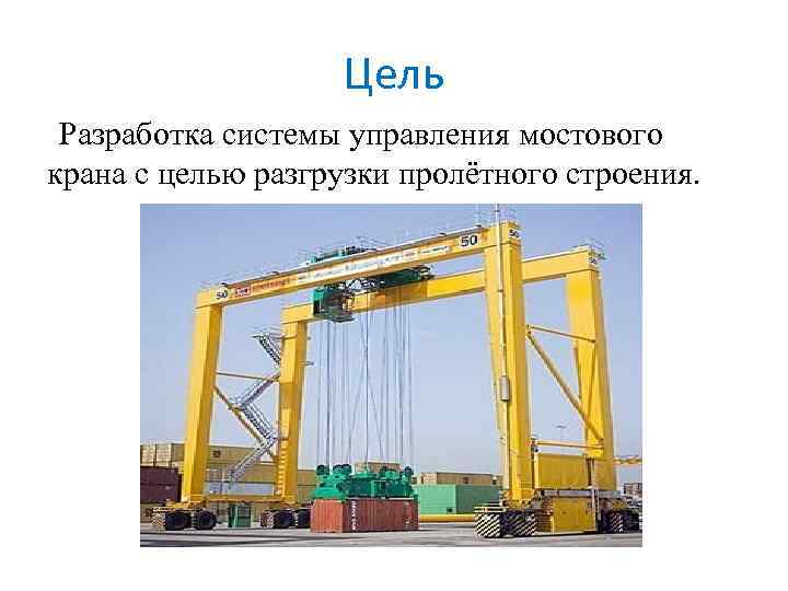 Цель Разработка системы управления мостового крана с целью разгрузки пролётного строения. 